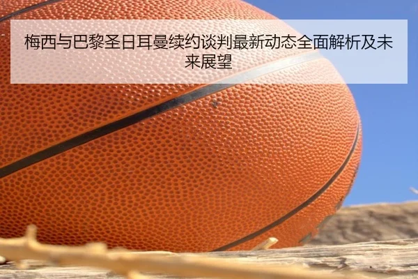 梅西与巴黎圣日耳曼续约谈判最新动态全面解析及未来展望 | BANDAO